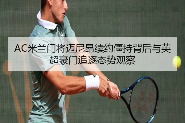 AC米兰门将迈尼昂续约僵持背后与英超豪门追逐态势观察