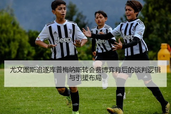 尤文图斯追逐库普梅纳斯转会费博弈背后的谈判逻辑与引援布局