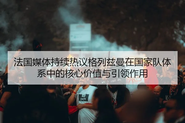 法国媒体持续热议格列兹曼在国家队体系中的核心价值与引领作用