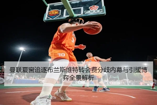 曼联夏窗追逐布兰斯维特转会费分歧内幕与引援博弈全景解析
