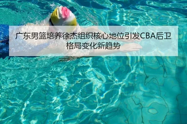 广东男篮培养徐杰组织核心地位引发CBA后卫格局变化新趋势