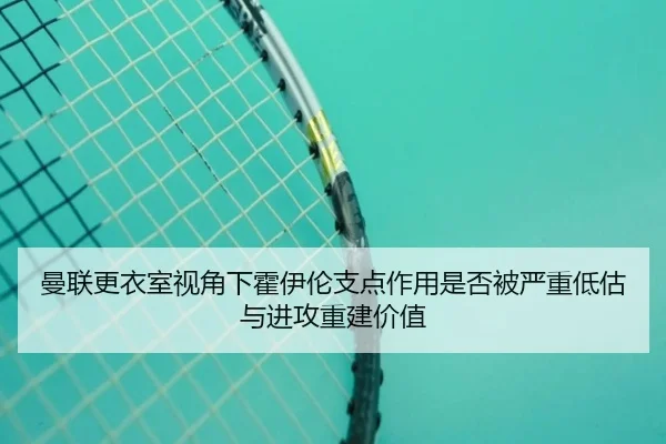 曼联更衣室视角下霍伊伦支点作用是否被严重低估与进攻重建价值