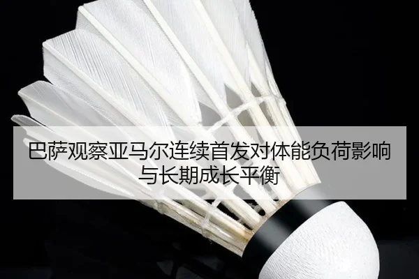 巴萨观察亚马尔连续首发对体能负荷影响与长期成长平衡