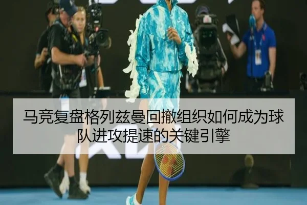 马竞复盘格列兹曼回撤组织如何成为球队进攻提速的关键引擎