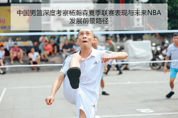 中国男篮深度考察杨瀚森夏季联赛表现与未来NBA发展前景路径