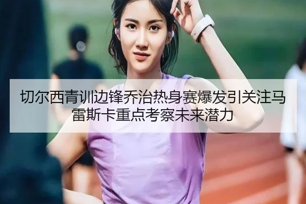 切尔西青训边锋乔治热身赛爆发引关注马雷斯卡重点考察未来潜力