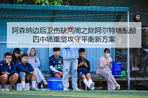 阿森纳边后卫伤缺两周之际阿尔特塔酝酿四中场重塑攻守平衡新方案