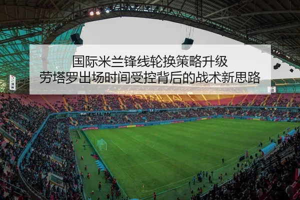 国际米兰锋线轮换策略升级 劳塔罗出场时间受控背后的战术新思路