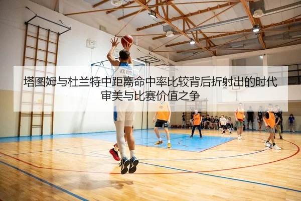 塔图姆与杜兰特中距离命中率比较背后折射出的时代审美与比赛价值之争